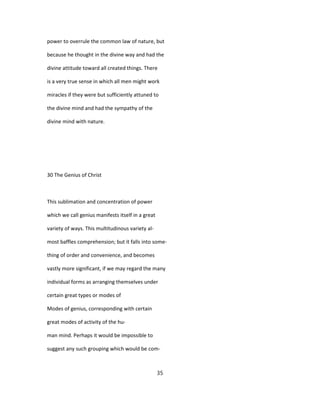 power to overrule the common law of nature, but
because he thought in the divine way and had the
divine attitude toward all created things. There
is a very true sense in which all men might work
miracles if they were but sufficiently attuned to
the divine mind and had the sympathy of the
divine mind with nature.
30 The Genius of Christ
This sublimation and concentration of power
which we call genius manifests itself in a great
variety of ways. This multitudinous variety al-
most baffles comprehension; but it falls into some-
thing of order and convenience, and becomes
vastly more significant, if we may regard the many
individual forms as arranging themselves under
certain great types or modes of
Modes of genius, corresponding with certain
great modes of activity of the hu-
man mind. Perhaps it would be impossible to
suggest any such grouping which would be com-
35
 