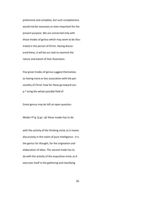 prehensive and complete, but such completeness
would not be necessary or even important for the
present purpose. We are concerned only with
those modes of genius which may seem to be illus-
trated in the person of Christ. Having discov-
ered these, it will be our task to examine the
nature and extent of that illustration.
Five great modes of genius suggest themselves
as having more or less association with the per-
sonality of Christ: how far these go toward cov-
p.^ ering the whole possible field of
Great genius may be left an open question.
Modes Yi^g |]j.g|- q£ these modes has to do
with the activity of the thinking mind, as it moves
discursively in the realm of pure intelligence : it is
the genius for thought, for the origination and
elaboration of ideas. The second mode has to
do with the activity of the acquisitive mind, as it
exercises itself in the gathering and classifying
36
 