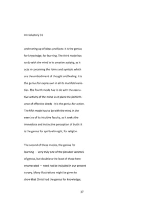 Introductory 31
and storing up of ideas and facts: it is the genius
for knowledge, for learning. The third mode has
to do with the mind in its creative activity, as it
acts in conceiving the forms and symbols which
are the embodiment of thought and feeling: it is
the genius for expression in all its manifold varie-
ties. The fourth mode has to do with the execu-
tive activity of the mind, as it plans the perform-
ance of effective deeds : it is the genius for action.
The fifth mode has to do with the mind in the
exercise of its intuitive faculty, as it seeks the
immediate and instinctive perception of truth: it
is the genius for spiritual insight, for religion.
The second of these modes, the genius for
learning — very truly one of the possible varieties
of genius, but doubtless the least of those here
enumerated — need not be included in our present
survey. Many illustrations might be given to
show that Christ had the genius for knowledge;
37
 