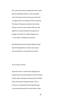 but it was at best only a subordinate feature of his
general intellectual activity. In the accomplish-
ment of his great mission, there was small need
or opportunity for the display of human learning.
This phase of his genius should not be entirely
left out of account; but it will be sufficient If we
regard It as merely Incidental to his genius for
thought. The other four modes of genius are
^ , very clearly manifested, and each of
Manifested them will be further defined and dis-
by Christ tlngulshed as it is taken up for sepa-
rate consideration. It will also be our task to
32 The Genius of Christ
show the manner in which Christ displayed the
fundamental and essential powers of each of these
modes, while choosing his own particular methods
within the scope of the general type. There is
of course no implication that the general types
are necessarily separate from each other in their
38
 