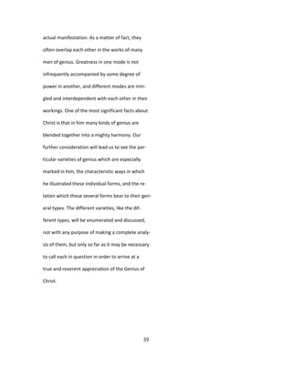 actual manifestation. As a matter of fact, they
often overlap each other in the works of many
men of genius. Greatness in one mode is not
infrequently accompanied by some degree of
power in another, and different modes are min-
gled and interdependent with each other in their
workings. One of the most significant facts about
Christ is that in him many kinds of genius are
blended together into a mighty harmony. Our
further consideration will lead us to see the par-
ticular varieties of genius which are especially
marked in him, the characteristic ways in which
he illustrated these individual forms, and the re-
lation which these several forms bear to their gen-
eral types. The different varieties, like the dif-
ferent types, will be enumerated and discussed,
not with any purpose of making a complete analy-
sis of them, but only so far as it may be necessary
to call each in question in order to arrive at a
true and reverent appreciation of the Genius of
Christ.
39
 