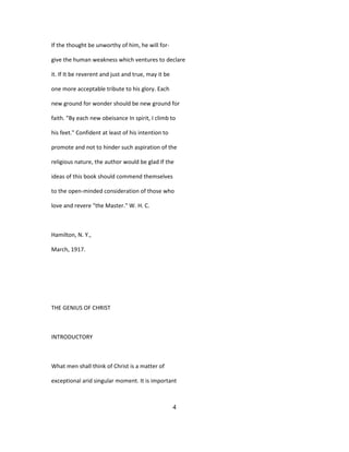 If the thought be unworthy of him, he will for-
give the human weakness which ventures to declare
it. If It be reverent and just and true, may it be
one more acceptable tribute to his glory. Each
new ground for wonder should be new ground for
faith. "By each new obeisance In spirit, I climb to
his feet." Confident at least of his intention to
promote and not to hinder such aspiration of the
religious nature, the author would be glad If the
ideas of this book should commend themselves
to the open-minded consideration of those who
love and revere "the Master." W. H. C.
Hamilton, N. Y.,
March, 1917.
THE GENIUS OF CHRIST
INTRODUCTORY
What men shall think of Christ is a matter of
exceptional arid singular moment. It is important
4
 