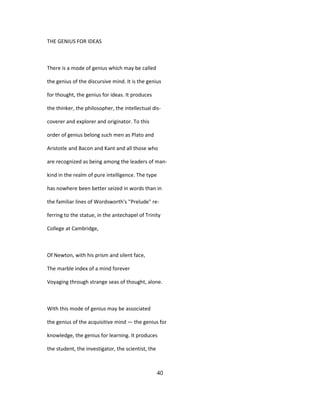 THE GENIUS FOR IDEAS
There is a mode of genius which may be called
the genius of the discursive mind. It is the genius
for thought, the genius for ideas. It produces
the thinker, the philosopher, the intellectual dis-
coverer and explorer and originator. To this
order of genius belong such men as Plato and
Aristotle and Bacon and Kant and all those who
are recognized as being among the leaders of man-
kind in the realm of pure intelligence. The type
has nowhere been better seized in words than in
the familiar lines of Wordsworth's ''Prelude" re-
ferring to the statue, in the antechapel of Trinity
College at Cambridge,
Of Newton, with his prism and silent face,
The marble index of a mind forever
Voyaging through strange seas of thought, alone.
With this mode of genius may be associated
the genius of the acquisitive mind — the genius for
knowledge, the genius for learning. It produces
the student, the investigator, the scientist, the
40
 