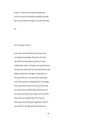 scholar. To this order of genius belong such
men as Erasmus and Galileo and Buffon and Gib-
bon and Humboldt and Agassiz and all those who
33
34 The Genius of Christ
have had eminent gifts for the discovery and
recording of knowledge. This genius for learn-
ing seldom achieves great results by its own
independent action: its powers are largely locked
up from use unless they are accompanied by some
degree of genius for thought or expression. In
the case of Christ, it was distinctly subordinate
to his other powers and especially to his thought.
There was little occasion for the use of learning
as a means of accomplishing his great ends. On
the other hand, there was large room for the dis-
play of his own original ideas. The mind of
Christ was one of the great originative minds of
the world. His thought bears the stamp of su-
41
 