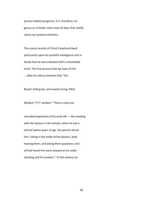 preme intellectual genius. It is, therefore, his
genius as a thinker and a man of ideas that chiefly
claims our present attention.
The scanty records of Christ's boyhood dwxll
particularly upon his youthful intelligence and in-
dicate that he was endowed with a remarkable
mind. The first account that we have of him
. , after his infancy declares that "the
Boyish child grew, and waxed strong, filled
Wisdom ^^]^ wisdom." There is only one
recorded experience of his early life — the meeting
with the doctors in the temple, when he was a
lad but twelve years of age. His parents found
him "sitting in the midst of the doctors, both
hearing them, and asking them questions: and
all that heard him were amazed at his under-
standing and his answers." To the anxious ex-
42
 