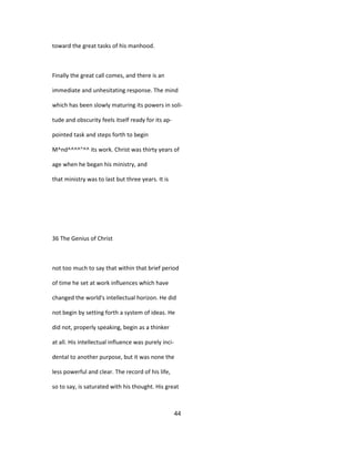 toward the great tasks of his manhood.
Finally the great call comes, and there is an
immediate and unhesitating response. The mind
which has been slowly maturing its powers in soli-
tude and obscurity feels itself ready for its ap-
pointed task and steps forth to begin
M^nd^^^^"^^ its work. Christ was thirty years of
age when he began his ministry, and
that ministry was to last but three years. It is
36 The Genius of Christ
not too much to say that within that brief period
of time he set at work influences which have
changed the world's intellectual horizon. He did
not begin by setting forth a system of ideas. He
did not, properly speaking, begin as a thinker
at all. His intellectual influence was purely inci-
dental to another purpose, but it was none the
less powerful and clear. The record of his life,
so to say, is saturated with his thought. His great
44
 