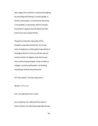 ideas appear here and there, scattered throughout
his preaching and teaching, in casual sayings, in
familiar conversation, in more formal discourses,
in his parables, in connection with his miracles.
Everywhere it appears that this great and influ-
ential man is also a great thinker.
The general character and quality of this
thought is especially noteworthy. It is not ab-
stract metaphysics or philosophical speculation or
theological doctrine. Christ as a thinker was pri-
marily a teacher of religious truth, but he was
also a profound psychologist, a large-minded so-
ciologist, a practical philosopher. His thinking
may perhaps best be characterized as
Jil?®, life wisdom. "He knew what was in
Wisdom n TT 1 1 1 J
man. He understood man s need
as an individual. He understood the need of
human society. He understood especially the spir-
45
 