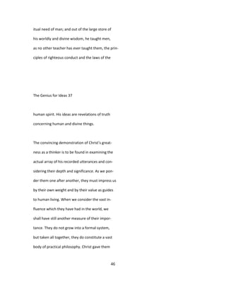 itual need of man; and out of the large store of
his worldly and divine wisdom, he taught men,
as no other teacher has ever taught them, the prin-
ciples of righteous conduct and the laws of the
The Genius for Ideas 37
human spirit. His ideas are revelations of truth
concerning human and divine things.
The convincing demonstration of Christ's great-
ness as a thinker is to be found in examining the
actual array of his recorded utterances and con-
sidering their depth and significance. As we pon-
der them one after another, they must impress us
by their own weight and by their value as guides
to human living. When we consider the vast in-
fluence which they have had in the world, we
shall have still another measure of their impor-
tance. They do not grow into a formal system,
but taken all together, they do constitute a vast
body of practical philosophy. Christ gave them
46
 