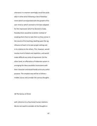 utterance in a manner seemingly casual but prob-
ably in some sense following a law of develop-
ment which corresponded with the growth of his
own mind or which seemed to him best adapted
for the impression which he desired to make.
Possibly there would be no better method of
studying them than to take them as they comxe in
the course of his teaching, dwelling upon the sig-
nificance of each in its own proper setting and
in its relation to the others. This, however, would
involve much of detail and repetition, and would
make diflScult any unity of impression. On the
other hand, an affectation of elaborate system in
arranging the ideas would be inconsistent with
their character and would hardly serve any useful
purpose. The simplest way will be to follow a
middle course and consider the various thoughts
38 The Genius of Christ
with reference to a few broad human relations.
We do not need to consider all the thoughts in
47
 