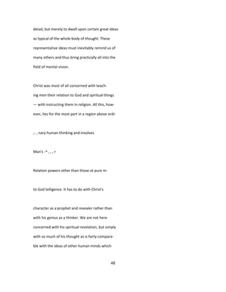 detail, but merely to dwell upon certain great ideas
as typical of the whole body of thought. These
representative ideas must inevitably remind us of
many others and thus bring practically all into the
field of mental vision.
Christ was most of all concerned with teach-
ing men their relation to God and spiritual things
— with instructing them in religion. All this, how-
ever, lies for the most part in a region above ordi-
,- , nary human thinking and involves
Man's -^ , , , r
Relation powers other than those ot pure m-
to God telligence. It has to do with Christ's
character as a prophet and revealer rather than
with his genius as a thinker. We are not here
concerned with his spiritual revelation, but simply
with so much of his thought as is fairly compara-
ble with the ideas of other human minds which
48
 