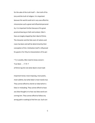 for the sake of the truth itself — the truth of his-
tory and the truth of religion. It is important
because the world could not in any case afford to
misconceive such a great and influential personal-
ity. It is important further because of its great
practical bearing on faith and conduct. Men's
lives are largely shaped by their ideal of Christ.
The character and the fate even of nations and
races has been and will be determined by their
conception of him. Civilization itself is influenced
for good or for ill by its interpretation of his per-
^ Tj 1 sonality. Men need to know concern-
True Ideal . . . •' I'll- T
of Christ mg him not what ideal is most tradi-
Important tional, most imposing, most poetic,
most sublime, but what ideal is most nearly true.
They cannot afford to cherish an ideal which is
false or misleading. They cannot afford to have
any false thought or to hear any false word con-
cerning him. They cannot afford to follow any
wrong path in seeking to find him out. Such con-
5
 
