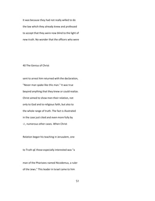 It was because they had not really willed to do
the law which they already knew and professed
to accept that they were now blind to the light of
new truth. No wonder that the officers who were
40 The Genius of Christ
sent to arrest him returned with the declaration,
"Never man spake like this man." It was true
beyond anything that they knew or could realize.
Christ aimed to show men their relation, not
only to God and to religious faith, but also to
the whole range of truth. The fact is illustrated
in the case just cited and even more fully by
-J , numerous other cases. When Christ
Relation began his teaching in Jerusalem, one
to Truth q£ those especially interested was "a
man of the Pharisees named Nicodemus, a ruler
of the Jews." This leader in Israel came to him
51
 