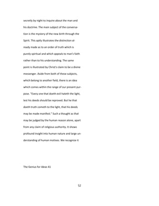 secretly by night to inquire about the man and
his doctrine. The main subject of the conversa-
tion is the mystery of the new birth through the
Spirit. This aptly illustrates the distinction al-
ready made as to an order of truth which is
purely spiritual and which appeals to man's faith
rather than to his understanding. The same
point is illustrated by Christ's claim to be a divine
messenger. Aside from both of these subjects,
which belong to another field, there is an idea
which comes within the range of our present pur-
pose. "Every one that doeth evil hateth the light,
lest his deeds should be reproved. But he that
doeth truth cometh to the light, that his deeds
may be made manifest." Such a thought as that
may be judged by the human reason alone, apart
from any claim of religious authority. It shows
profound insight into human nature and large un-
derstanding of human motives. We recognize it
The Genius for Ideas 41
52
 
