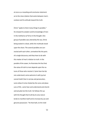 at once as a revealing and conclusive statement
as to the close relation that exists between man's
conduct and his attitude toward the truth.
Christ "spake to them many things In parables."
He showed his wisdom and his knowledge of men
In the method as w^ell as In the thought. One
group of parables was uttered by the sea, Christ
being seated in a boat, while the multitude stood
upon the shore. The several parables are con-
nected with each other, somewhat like the parts
of a single discourse; and they have to do with
this matter of man's relation to truth. In the
parable of the sower, he Illustrates the fact that
the value of truth to man depends upon the na-
tures of those who receive It. Some hear but do
not understand; some welcome it with joy but
cannot hold It fast in sorrow and persecution;
some allow It to be choked by the cares and pleas-
ures of life ; some hear and understand and cherish
and actually live the truth. He follows this up
with the thought that truth by its very nature
tends to manifest itself and to Increase by use and
genuine possession. "He that hath, to him shall
53
 
