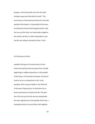 be given: and he that hath not, from him shall
be taken away even that which he hath." This
same lesson is Illustrated and enforced in the later
parable of the talents. In the parable of the tares,
he illustrates the fact that the good and the .bad,
the true and the false, are inextricably mingled In
the world, and that it is often Impossible to root
out the one without injuring the other. In the
42 The Genius of Christ
parable of the grain of mustard seed, he illus-
trates how spiritual truth may grow from humble
beginnings to mighty proportions. In the parable
of the leaven, he illustrates the power of spiritual
truth to act as a moving force in life. In the
parables of the treasure hidden in the field and
of the pearl of great price, he illustrates the su-
preme preciousness of spiritual truth. The para-
ble of the net cast into the sea has substantially
the same significance as the parable of the tares —
that good and evil, true and false, exist together
54
 