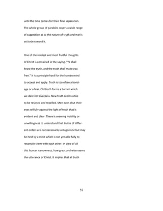 until the time comes for their final separation.
The whole group of parables covers a wide range
of suggestion as to the nature of truth and man's
attitude toward it.
One of the noblest and most fruitful thoughts
of Christ is contained in the saying, "Ye shall
know the truth, and the truth shall make you
free." It is a principle hard for the human mind
to accept and apply. Truth is too often a bond-
age or a fear. Old truth forms a barrier which
we dare not overpass. New truth seems a foe
to be resisted and repelled. Men even shut their
eyes wilfully against the light of truth that is
evident and clear. There is seeming inability or
unwillingness to understand that truths of differ-
ent orders are not necessarily antagonistic but may
be held by a mind which is not yet able fully to
reconcile them with each other. In view of all
this human narrowness, how great and wise seems
the utterance of Christ. It implies that all truth
55
 