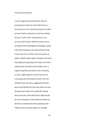 The Genius for Ideas 43
is to be sought freely and fearlessly, that the
proving false of what we have held to be true
can never be an evil, that the proving true of what
we have hitherto rejected can never be anything
but gain. Truth is truth, and whatever is true
we must wish to know. With free minds, we are
to advance from knowledge to knowledge, seeing
truth only in fragments, but also seeing the frag-
ments unite here and there, becoming aware of
hidden relations where before had been only seem-
ing antagonism, guessing at the large curve which
indicates that somewhere out of sight truth is a
single and perfect and infinite circle, not daring
to miss a single fragment of truth lest we miss
a necessary part of the perfect whole. This and
infinitely more than this is suggested by Christ's
great teaching that the truth shall make men free.
During the last week of his earthly life, feeling
that it was only a little while that his light should
yet shine among men, Christ uttered a discourse
which he concluded with these pleading words:
"While ye have the light, believe on the light,
56
 