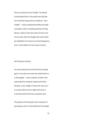 that ye may become sons of light." He wished
to leave behind him in the world men who like
him should be living centres of radiance. "Sons
of light" — what a profound and lofty and noble
conception; what a revealing and heart-stirring
phrase ! It goes to the very centre of man's rela-
tion to truth, with the thought that truth should
be embodied in his nature as an illuminating pres-
ence. To be children of truth, lovers of truth,
44 The Genius of Christ
men who welcome all truth and strive to propa-
gate it, men who carry truth ever within them as
a shining light — there could be no loftier intel-
lectual ideal for mankind. Carlyle said of John
Sterling: "A son of light, if I have ever seen one."
It is praise which all men might well covet. It
is the ideal which Christ has revealed to men.
The question of truth passes into a question of
personality, and it is in this field that the thought
57
 