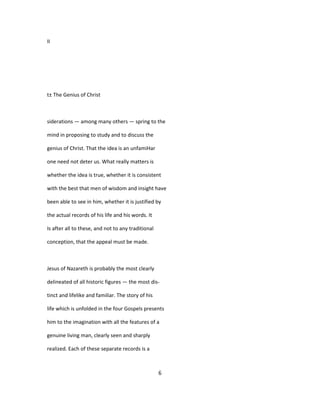 II
t± The Genius of Christ
siderations — among many others — spring to the
mind in proposing to study and to discuss the
genius of Christ. That the idea is an unfamiHar
one need not deter us. What really matters is
whether the idea is true, whether it is consistent
with the best that men of wisdom and insight have
been able to see in him, whether it is justified by
the actual records of his life and his words. It
Is after all to these, and not to any traditional
conception, that the appeal must be made.
Jesus of Nazareth is probably the most clearly
delineated of all historic figures — the most dis-
tinct and lifelike and familiar. The story of his
life which is unfolded in the four Gospels presents
him to the imagination with all the features of a
genuine living man, clearly seen and sharply
realized. Each of these separate records is a
6
 