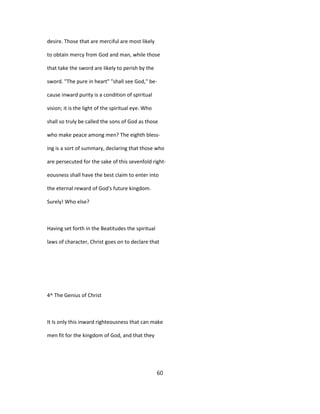 desire. Those that are merciful are most likely
to obtain mercy from God and man, while those
that take the sword are likely to perish by the
sword. "The pure in heart" "shall see God," be-
cause inward purity is a condition of spiritual
vision; it is the light of the spiritual eye. Who
shall so truly be called the sons of God as those
who make peace among men? The eighth bless-
ing is a sort of summary, declaring that those who
are persecuted for the sake of this sevenfold right-
eousness shall have the best claim to enter into
the eternal reward of God's future kingdom.
Surely! Who else?
Having set forth in the Beatitudes the spiritual
laws of character, Christ goes on to declare that
4^ The Genius of Christ
It Is only this inward righteousness that can make
men fit for the kingdom of God, and that they
60
 