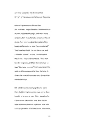 can In no wise enter Into It unless their
O^^te'^ Lif righteousness shall exceed the purely
external righteousness of the scribes
and Pharisees. They have heard condemnation of
murder; he condemns anger. They have heard
condemnation of adultery; he condemns the evil
desire. They have heard condemnation of the
breaking of an oath; he says, "Swear not at all."
They have heard said, "An eye for an eye, and
a tooth for a tooth"; he says, "Resist not him
that Is evil." They have heard said, "Thou shalt
love thy neighbour, and hate thine enemy;" he
says, "Love your enemies." It Is Insistence on the
spirit of righteousness rather than the letter. It
shows that true righteousness goes deeper than
men had thought.
Still with the same underlying Idea, he warns
them that their righteousness must not be done
In order to be seen of men. If they give alms, let
it be In secret. When they pray, let It also be
in secret and without vain repetition. How brief
is the prayer which he teaches them, how simple,
61
 
