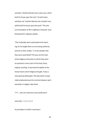 and does "shall be likened unto a wise man, which
built his house upon the rock." He who hears
and does not "shall be likened unto a foolish man,
which built his house upon the sand." The only
sure foundation of life is righteous character mani-
festing itself in righteous deeds.
"The multitudes were astonished at his teach-
ing; for he taught them as one having authority,
and not as their scribes." Is It any wonder that
they were astonished? This was not the tradi-
tional religious instruction to which they were
accustomed. It was truth at first hand, fresh,
original, startling. It searched the depths of the
human heart and of religious thought. It was a
new spiritual philosophy. The idea which it espe-
cially emphasized was the contrast between spirit
and letter In religion. Was there
^^i"i .. ever anv utterance more profound in
and Letter . • • 1 /- 1 1 •
Its prmciples or tarther-reacnmg m
63
 