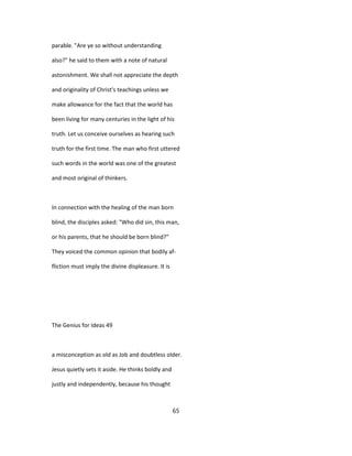 parable. "Are ye so without understanding
also?" he said to them with a note of natural
astonishment. We shall not appreciate the depth
and originality of Christ's teachings unless we
make allowance for the fact that the world has
been living for many centuries in the light of his
truth. Let us conceive ourselves as hearing such
truth for the first time. The man who first uttered
such words in the world was one of the greatest
and most original of thinkers.
In connection with the healing of the man born
blind, the disciples asked: "Who did sin, this man,
or his parents, that he should be born blind?"
They voiced the common opinion that bodily af-
fliction must imply the divine displeasure. It is
The Genius for Ideas 49
a misconception as old as Job and doubtless older.
Jesus quietly sets it aside. He thinks boldly and
justly and independently, because his thought
65
 
