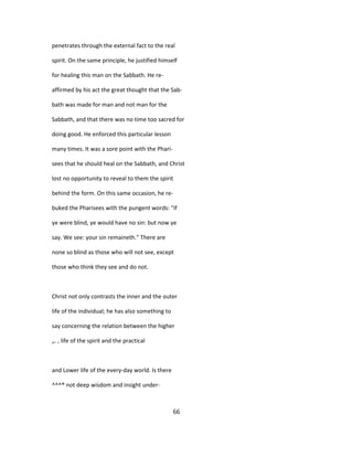 penetrates through the external fact to the real
spirit. On the same principle, he justified himself
for healing this man on the Sabbath. He re-
affirmed by his act the great thought that the Sab-
bath was made for man and not man for the
Sabbath, and that there was no time too sacred for
doing good. He enforced this particular lesson
many times. It was a sore point with the Phari-
sees that he should heal on the Sabbath, and Christ
lost no opportunity to reveal to them the spirit
behind the form. On this same occasion, he re-
buked the Pharisees with the pungent words: "If
ye were blind, ye would have no sin: but now ye
say. We see: your sin remaineth." There are
none so blind as those who will not see, except
those who think they see and do not.
Christ not only contrasts the inner and the outer
life of the individual; he has also something to
say concerning the relation between the higher
„. , life of the spirit and the practical
and Lower life of the every-day world. Is there
^^^® not deep wisdom and insight under-
66
 