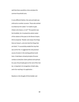 well that there would be a time and place for
common household cares.
In very different fashion, the same principle was
enforced on another occasion. Those who wished
to embarrass him asked: "Is it lawful to give
tribute unto Caesar, or not?" The question was
full of pitfalls, for it involved the whole matter
of the relation of the jews to the Roman Empire.
Christ answered, "Render unto Caesar the things
that are Caesar's, and unto God the things that
are God's." It successfully evaded the trap that
was set for him. It suggested the only practical
course of action in the existing political condi-
tions. It laid down a broad principle of human
conduct as betv/een claims political and spiritual.
As usual, the principle goes to the root of the mat-
ter, is impartial in its recognition of both sides,
and is far-reaching in its application. -
Nowhere is the thought of Christ bolder and
68
 