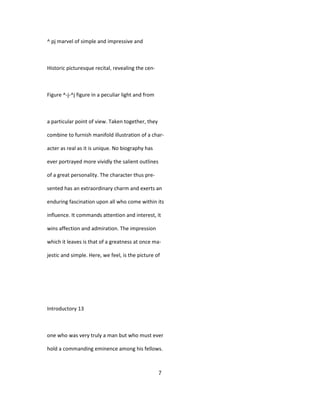^ pj marvel of simple and impressive and
Historic picturesque recital, revealing the cen-
Figure ^-j-^j figure in a peculiar light and from
a particular point of view. Taken together, they
combine to furnish manifold illustration of a char-
acter as real as it is unique. No biography has
ever portrayed more vividly the salient outlines
of a great personality. The character thus pre-
sented has an extraordinary charm and exerts an
enduring fascination upon all who come within its
influence. It commands attention and interest, it
wins affection and admiration. The impression
which it leaves is that of a greatness at once ma-
jestic and simple. Here, we feel, is the picture of
Introductory 13
one who was very truly a man but who must ever
hold a commanding eminence among his fellows.
7
 