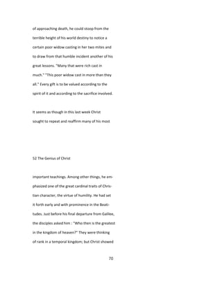 of approaching death, he could stoop from the
terrible height of his world destiny to notice a
certain poor widow casting in her two mites and
to draw from that humble incident another of his
great lessons. "Many that were rich cast in
much." "This poor widow cast in more than they
all." Every gift is to be valued according to the
spirit of it and according to the sacrifice involved.
It seems as though in this last week Christ
sought to repeat and reaffirm many of his most
52 The Genius of Christ
important teachings. Among other things, he em-
phasized one of the great cardinal traits of Chris-
tian character, the virtue of humility. He had set
it forth early and with prominence in the Beati-
tudes. Just before his final departure from Galilee,
the disciples asked him : "Who then is the greatest
in the kingdom of heaven?" They were thinking
of rank in a temporal kingdom; but Christ showed
70
 