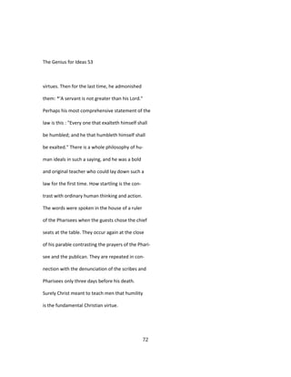 The Genius for Ideas 53
virtues. Then for the last time, he admonished
them: *'A servant is not greater than his Lord."
Perhaps his most comprehensive statement of the
law is this : "Every one that exalteth himself shall
be humbled; and he that humbleth himself shall
be exalted." There is a whole philosophy of hu-
man ideals in such a saying, and he was a bold
and original teacher who could lay down such a
law for the first time. How startling is the con-
trast with ordinary human thinking and action.
The words were spoken in the house of a ruler
of the Pharisees when the guests chose the chief
seats at the table. They occur again at the close
of his parable contrasting the prayers of the Phari-
see and the publican. They are repeated in con-
nection with the denunciation of the scribes and
Pharisees only three days before his death.
Surely Christ meant to teach men that humility
is the fundamental Christian virtue.
72
 