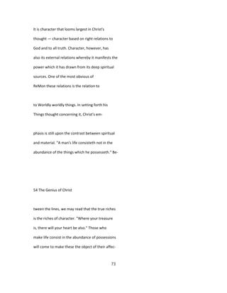 It is character that looms largest in Christ's
thought — character based on right relations to
God and to all truth. Character, however, has
also its external relations whereby it manifests the
power which it has drawn from its deep spiritual
sources. One of the most obvious of
ReMon these relations is the relation to
to Worldly worldly things. In setting forth his
Things thought concerning it, Christ's em-
phasis is still upon the contrast between spiritual
and material. "A man's life consisteth not in the
abundance of the things which he possesseth." Be-
54 The Genius of Christ
tween the lines, we may read that the true riches
is the riches of character. "Where your treasure
is, there will your heart be also." Those who
make life consist in the abundance of possessions
will come to make these the object of their affec-
73
 