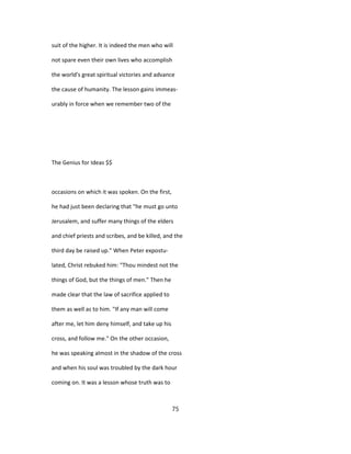 suit of the higher. It is indeed the men who will
not spare even their own lives who accomplish
the world's great spiritual victories and advance
the cause of humanity. The lesson gains immeas-
urably in force when we remember two of the
The Genius for Ideas $$
occasions on which it was spoken. On the first,
he had just been declaring that "he must go unto
Jerusalem, and suffer many things of the elders
and chief priests and scribes, and be killed, and the
third day be raised up." When Peter expostu-
lated, Christ rebuked him: "Thou mindest not the
things of God, but the things of men." Then he
made clear that the law of sacrifice applied to
them as well as to him. "If any man will come
after me, let him deny himself, and take up his
cross, and follow me." On the other occasion,
he was speaking almost in the shadow of the cross
and when his soul was troubled by the dark hour
coming on. It was a lesson whose truth was to
75
 