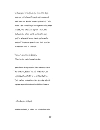 be illustrated in his life, in the lives of his disci-
ples, and in the hves of countless thousands of
good men and women in every generation. Christ
makes clear something of his larger meaning when
he adds, "For what shall it profit a man, if he
shall gain the whole world, and lose his own
soul? or what shall a man give in exchange for
his soul?" The underlying thought finds an echo
in the noble lines of Emerson :
Tis man's perdition to be safe,
When for the truth he ought to die.
It has found many another echo in the course of
the centuries, both in life and in literature. All
noble souls have felt it to be profoundly true.
Their highest conceptions have been but a think-
ing over again of the thought of Christ. In each
^6 The Genius of Christ
new restatement, It seems like a revelation born
76
 