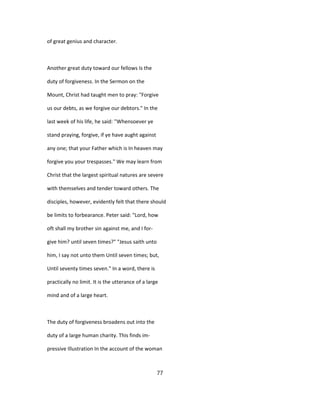 of great genius and character.
Another great duty toward our fellows Is the
duty of forgiveness. In the Sermon on the
Mount, Christ had taught men to pray: "Forgive
us our debts, as we forgive our debtors." In the
last week of his life, he said: ''Whensoever ye
stand praying, forgive, if ye have aught against
any one; that your Father which is In heaven may
forgive you your trespasses." We may learn from
Christ that the largest spiritual natures are severe
with themselves and tender toward others. The
disciples, however, evidently felt that there should
be limits to forbearance. Peter said: "Lord, how
oft shall my brother sin against me, and I for-
give him? until seven times?" "Jesus saith unto
him, I say not unto them Until seven times; but,
Until seventy times seven." In a word, there is
practically no limit. It is the utterance of a large
mind and of a large heart.
The duty of forgiveness broadens out into the
duty of a large human charity. This finds im-
pressive Illustration In the account of the woman
77
 