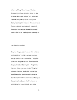 taken in adultery. The scribes and Pharisees
brought her to Christ, reminded him of the law
of Moses which bade to stone such, and asked,
"What then sayest thou of her?" They were
hoping to entrap him Into some show of disrespect
for the traditional law. How easily and skilfully
he evaded them. We can fancy a faint smile of
irony curling his lips as he stoops to write with his
The Genius for Ideas 57
finger on the ground and answers their insistence
with the words, "He that is without sin among
you, let him first cast a stone at her." The veiled
shaft went straight to its mark. Without a word,
they slunk softly out one by one — "beginning
from the eldest, even unto the last." They had
received a personal rebuke; but they had also
heard the implied annunciation of a great law.
He who would condemn another should have pure
hands himself. Judgment should be tempered
with mercy. The most righteous spirit is the
78
 