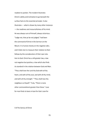 readiest to pardon. The incident illustrates
Christ's ability and inclination to go beneath the
surface facts to the essential principle. It also
illustrates — what is shown by many other instances
— the readiness and resourcefulness of his mind.
He was always sure of himself, always victorious.
"Judge not, that ye be not judged," had been
the command of Christ in the Sermon on the
Mount. It is human chanty on the negative side ;
and it bids men to measure their relation to their
fellows by the consideration of their own rela-
tion to God. Christ has a still greater law, a law
not negative but positive, a law which also finds
its standard in the relation between God and Man.
"Thou shalt love the Lord thy God with all thy
heart, and with all thy soul, and with all thy mind,
and with all thy strength." "Thou shalt love thy
neighbour as thyself." Truly, "There is none
other commandment greater than these." Love
for man finds its basis in love for God. Love for
5 8 The Genius of Christ
79
 