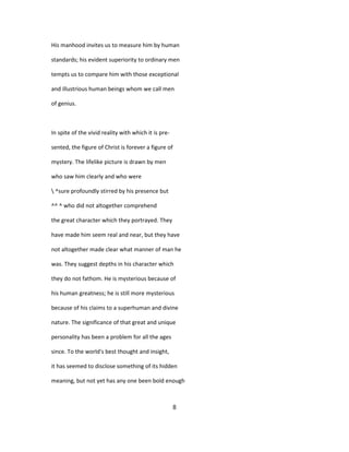 His manhood invites us to measure him by human
standards; his evident superiority to ordinary men
tempts us to compare him with those exceptional
and illustrious human beings whom we call men
of genius.
In spite of the vivid reality with which it is pre-
sented, the figure of Christ is forever a figure of
mystery. The lifelike picture is drawn by men
who saw him clearly and who were
 ^sure profoundly stirred by his presence but
^^ ^ who did not altogether comprehend
the great character which they portrayed. They
have made him seem real and near, but they have
not altogether made clear what manner of man he
was. They suggest depths in his character which
they do not fathom. He is mysterious because of
his human greatness; he is still more mysterious
because of his claims to a superhuman and divine
nature. The significance of that great and unique
personality has been a problem for all the ages
since. To the world's best thought and insight,
it has seemed to disclose something of its hidden
meaning, but not yet has any one been bold enough
8
 
