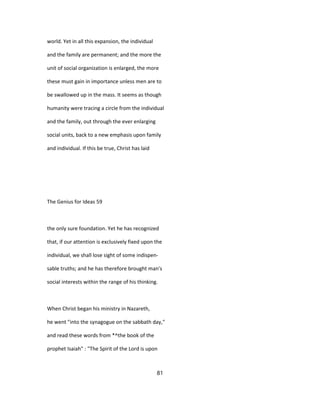 world. Yet in all this expansion, the individual
and the family are permanent; and the more the
unit of social organization is enlarged, the more
these must gain in importance unless men are to
be swallowed up in the mass. It seems as though
humanity were tracing a circle from the individual
and the family, out through the ever enlarging
social units, back to a new emphasis upon family
and individual. If this be true, Christ has laid
The Genius for Ideas 59
the only sure foundation. Yet he has recognized
that, if our attention is exclusively fixed upon the
individual, we shall lose sight of some indispen-
sable truths; and he has therefore brought man's
social interests within the range of his thinking.
When Christ began his ministry in Nazareth,
he went "into the synagogue on the sabbath day,"
and read these words from *^the book of the
prophet Isaiah" : "The Spirit of the Lord is upon
81
 