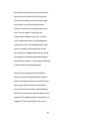 me. Because he anointed me to preach good tid-
ings to the poor: He hath sent me to proclaim
release to the captives, And recovering of sight
to the blind, To set at liberty them that are
bruised. To proclaim the acceptable year of the
Lord." Then he added: "To-day hath this
scripture been fulfilled in your ears." It is diffi-
cult to understand all this in a purely figurative
and spiritual sense. "The acceptable year of the
Lord" is an allusion to the Jewish Year of Jubi-
lee, and seems to suggest that Christ was aiming
to inaugurate a similar but world-wide readjust-
ment of social relations — that he was proclaiming
a social as well as an individual gospel.
Christ's broad conception of human brother-
hood is set forth in the parable of the Good Sa-
maritan. The lawyer who came to tempt him was
able to quote the law of love to God and love
to man; but he had no proper understanding of
what he had read, and his attorney logic was only
capable of the quibbling question, "And who is my
neighbour?" Then Christ told him the story of
82
 