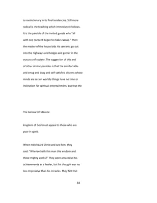 is revolutionary in its final tendencies. Still more
radical is the teaching which immediately follows.
It is the parable of the invited guests who "all
with one consent began to make excuse." Then
the master of the house bids his servants go out
into the highways and hedges and gather in the
outcasts of society. The suggestion of this and
of other similar parables is that the comfortable
and smug and busy and self-satisfied citizens whose
minds are set on worldly things have no time or
inclination for spiritual entertainment, but that the
The Genius for Ideas 6i
kingdom of God must appeal to those who are
poor In spirit.
When men heard Christ and saw him, they
said: "Whence hath this man this wisdom and
these mighty works?" They were amazed at his
achievements as a healer, but his thought was no
less Impressive than his miracles. They felt that
84
 