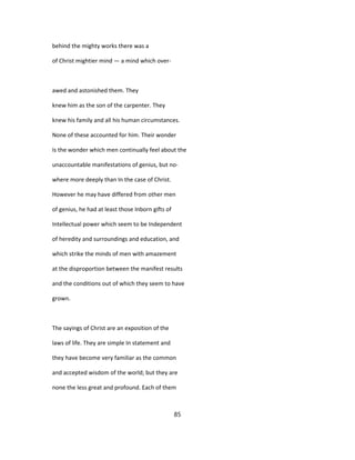 behind the mighty works there was a
of Christ mightier mind — a mind which over-
awed and astonished them. They
knew him as the son of the carpenter. They
knew his family and all his human circumstances.
None of these accounted for him. Their wonder
Is the wonder which men continually feel about the
unaccountable manifestations of genius, but no-
where more deeply than In the case of Christ.
However he may have differed from other men
of genius, he had at least those Inborn gifts of
Intellectual power which seem to be Independent
of heredity and surroundings and education, and
which strike the minds of men with amazement
at the disproportion between the manifest results
and the conditions out of which they seem to have
grown.
The sayings of Christ are an exposition of the
laws of life. They are simple In statement and
they have become very familiar as the common
and accepted wisdom of the world; but they are
none the less great and profound. Each of them
85
 