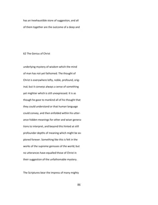 has an Inexhaustible store of suggestion, and all
of them together are the outcome of a deep and
62 The Genius of Christ
underlying mystery of wisdom which the mind
of man has not yet fathomed. The thought of
Christ is everywhere lofty, noble, profound, orig-
inal; but it conveys always a sense of something
yet mightier which is still unexpressed. It is as
though he gave to mankind all of his thought that
they could understand or that human language
could convey, and then enfolded within his utter-
ance hidden meanings for other and wiser genera-
tions to interpret, and beyond this hinted at still
profounder depths of meaning which might be ex-
plored forever. Something like this is felt in the
works of the supreme geniuses of the world; but
no utterances have equalled those of Christ in
their suggestion of the unfathomable mystery.
The Scriptures bear the impress of many mighty
86
 