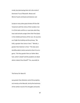 minds; but dominating them all is the mind of
Dominant J^sus of Nazareth. Moses and
Mind of Isaiah and David and Solomon and
Scripture many other great thinkers fill the Old
Testament with the riches of their wisdom; but
it is Christ who confirms or overrules what they
have said and who assigns them their final place
in the intellectual history of the race. He assumes
as of right the lordship and the primacy. "Be-
hold, a greater than Jonas is here." "Behold, a
greater than Solomon is here." The Jews were
dumbfounded at what seemed to them his arro-
gance. "Art thou greater than our father Abra-
ham, which is dead? and the prophets are dead:
whom makest thou thyself?" Yes, assuredly he
The Genius for Ideas 63
was greater than Abraham and all the prophets,
not merely as the Messiah, but by the testimony
of the written record of his thoughts and words.
87
 