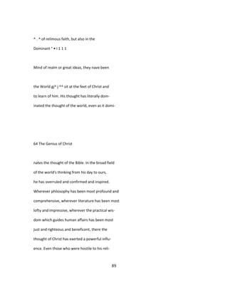 ^ . ^ of relimous faith, but also in the
Dominant ° • i 1 1 1
Mind of realm or great ideas, they nave been
the World gj^ j ^^ sit at the feet of Christ and
to learn of him. His thought has literally dom-
inated the thought of the world, even as it domi-
64 The Genius of Christ
nates the thought of the Bible. In the broad field
of the world's thinking from his day to ours,
he has overruled and confirmed and inspired.
Wherever philosophy has been most profound and
comprehensive, wherever literature has been most
lofty and impressive, wherever the practical wis-
dom which guides human affairs has been most
just and righteous and beneficent, there the
thought of Christ has exerted a powerful influ-
ence. Even those who were hostile to his reli-
89
 