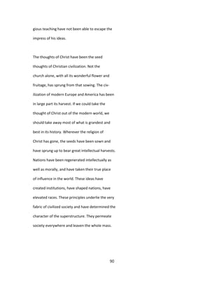 gious teaching have not been able to escape the
impress of his ideas.
The thoughts of Christ have been the seed
thoughts of Christian civilization. Not the
church alone, with all its wonderful flower and
fruitage, has sprung from that sowing. The civ-
ilization of modern Europe and America has been
in large part its harvest. If we could take the
thought of Christ out of the modern world, we
should take away most of what is grandest and
best in its history. Wherever the religion of
Christ has gone, the seeds have been sown and
have sprung up to bear great intellectual harvests.
Nations have been regenerated intellectually as
well as morally, and have taken their true place
of influence in the world. These ideas have
created institutions, have shaped nations, have
elevated races. These principles underlie the very
fabric of civilized society and have determined the
character of the superstructure. They permeate
society everywhere and leaven the whole mass.
90
 