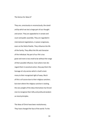 The Genius for Ideas 6^
They are, consciously or unconsciously, the stand-
ard by which we test a large part of our thought
and action. They are appealed to in senate and
court and public assembly. They are regarded in
international negotiations, in peace congresses,
even on the field of battle. They influence the life
of the family. They affect the life and character
of the individual. No part of our life is too
great and none is too small to be without the range
of their possible influence. Even where men dis-
regard them in practical action, they pay them the
homage of a lip service which is itself a testi-
mony to their recognized right of sway. Much
of this is of course due to their religious sanction;
but even where the religious sanction is lacking,
the very weight of the ideas themselves has forced
men to recognize their lofty and profound wisdom
as moral principles.
The ideas of Christ have been revolutionary.
They have changed the face of the world. To the
91
 