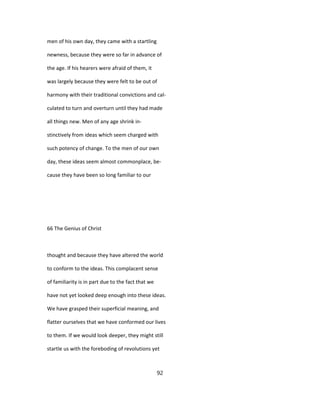men of his own day, they came with a startling
newness, because they were so far in advance of
the age. If his hearers were afraid of them, it
was largely because they were felt to be out of
harmony with their traditional convictions and cal-
culated to turn and overturn until they had made
all things new. Men of any age shrink in-
stinctively from ideas which seem charged with
such potency of change. To the men of our own
day, these ideas seem almost commonplace, be-
cause they have been so long familiar to our
66 The Genius of Christ
thought and because they have altered the world
to conform to the ideas. This complacent sense
of familiarity is in part due to the fact that we
have not yet looked deep enough into these ideas.
We have grasped their superficial meaning, and
flatter ourselves that we have conformed our lives
to them. If we would look deeper, they might still
startle us with the foreboding of revolutions yet
92
 