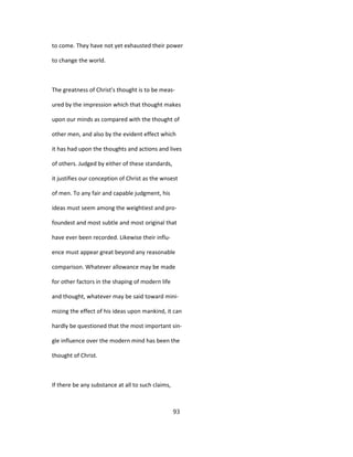 to come. They have not yet exhausted their power
to change the world.
The greatness of Christ's thought is to be meas-
ured by the impression which that thought makes
upon our minds as compared with the thought of
other men, and also by the evident effect which
it has had upon the thoughts and actions and lives
of others. Judged by either of these standards,
it justifies our conception of Christ as the wnsest
of men. To any fair and capable judgment, his
ideas must seem among the weightiest and pro-
foundest and most subtle and most original that
have ever been recorded. Likewise their influ-
ence must appear great beyond any reasonable
comparison. Whatever allowance may be made
for other factors in the shaping of modern life
and thought, whatever may be said toward mini-
mizing the effect of his ideas upon mankind, it can
hardly be questioned that the most important sin-
gle influence over the modern mind has been the
thought of Christ.
If there be any substance at all to such claims,
93
 